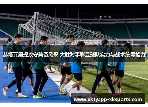 赫塔菲展现攻守兼备风采 大胜对手彰显球队实力与战术统筹能力