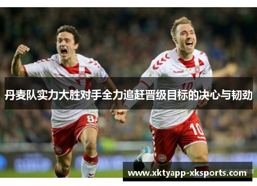 丹麦队实力大胜对手全力追赶晋级目标的决心与韧劲