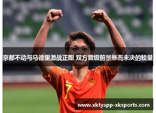 京都不动与马德里激战正酣 双方晋级前景悬而未决的较量