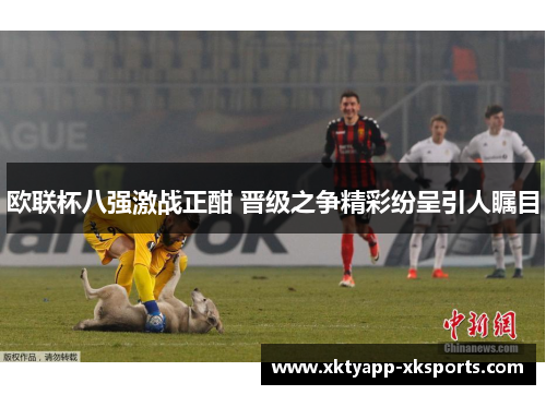 欧联杯八强激战正酣 晋级之争精彩纷呈引人瞩目