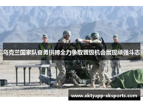 乌克兰国家队奋勇拼搏全力争取晋级机会展现顽强斗志
