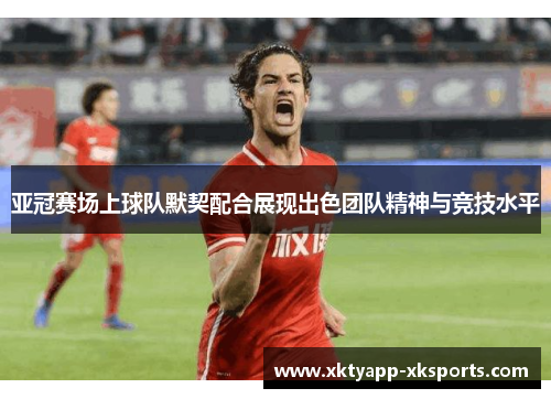 亚冠赛场上球队默契配合展现出色团队精神与竞技水平