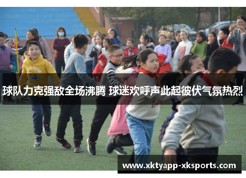 球队力克强敌全场沸腾 球迷欢呼声此起彼伏气氛热烈
