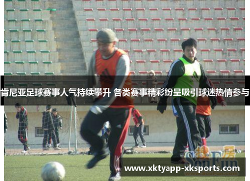 肯尼亚足球赛事人气持续攀升 各类赛事精彩纷呈吸引球迷热情参与